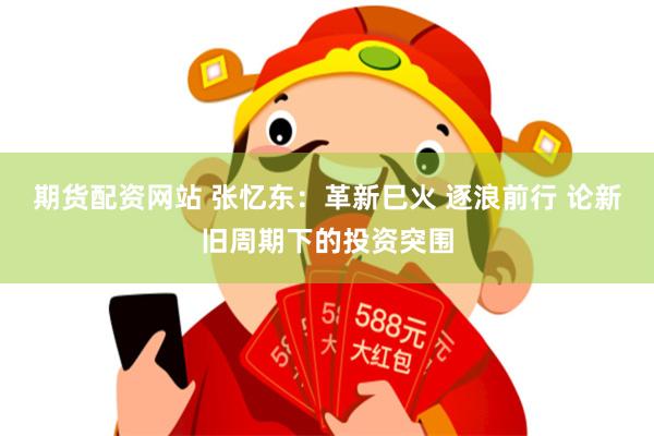 期货配资网站 张忆东：革新巳火 逐浪前行 论新旧周期下的投资突围