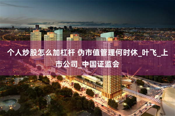 个人炒股怎么加杠杆 伪市值管理何时休_叶飞_上市公司_中国证监会