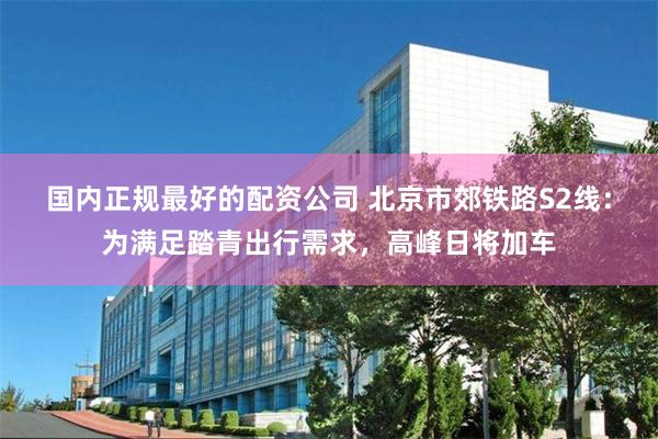 国内正规最好的配资公司 北京市郊铁路S2线：为满足踏青出行需求，高峰日将加车