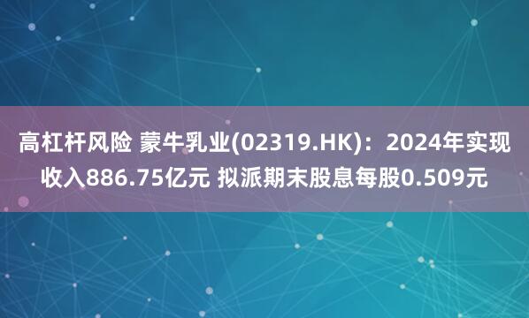 高杠杆风险 蒙牛乳业(02319.HK)：2024年实现收入886.75亿元 拟派期末股息每股0.509元