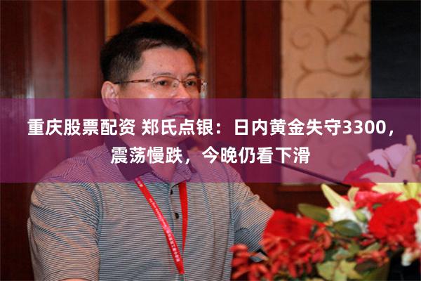 重庆股票配资 郑氏点银：日内黄金失守3300，震荡慢跌，今晚仍看下滑