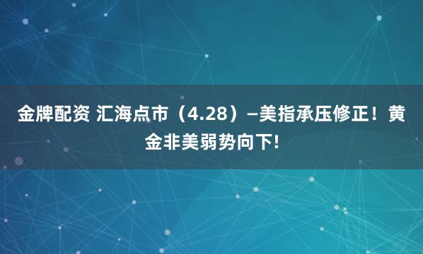 金牌配资 汇海点市（4.28）—美指承压修正！黄金非美弱势向下!