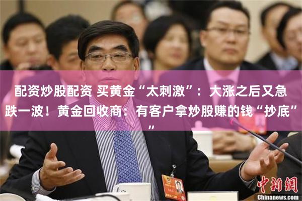 配资炒股配资 买黄金“太刺激”：大涨之后又急跌一波！黄金回收商：有客户拿炒股赚的钱“抄底”