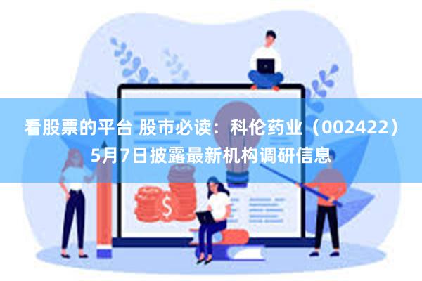 看股票的平台 股市必读：科伦药业（002422）5月7日披露最新机构调研信息