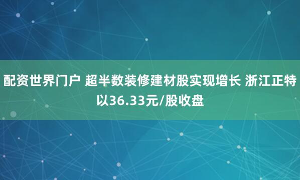 配资世界门户 超半数装修建材股实现增长 浙江正特以36.33元/股收盘