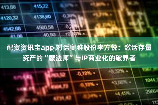 配资资讯宝app 对话奥雅股份李方悦：激活存量资产的“魔法师”与IP商业化的破界者