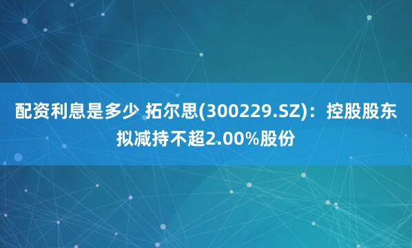 配资利息是多少 拓尔思(300229.SZ)：控股股东拟减持不超2.00%股份