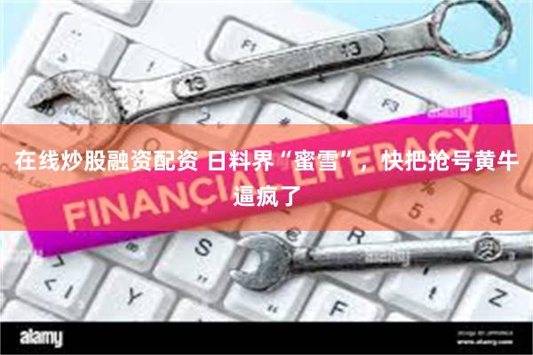 在线炒股融资配资 日料界“蜜雪”，快把抢号黄牛逼疯了