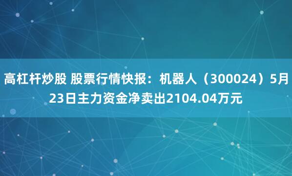 高杠杆炒股 股票行情快报：机器人（300024）5月23日主力资金净卖出2104.04万元