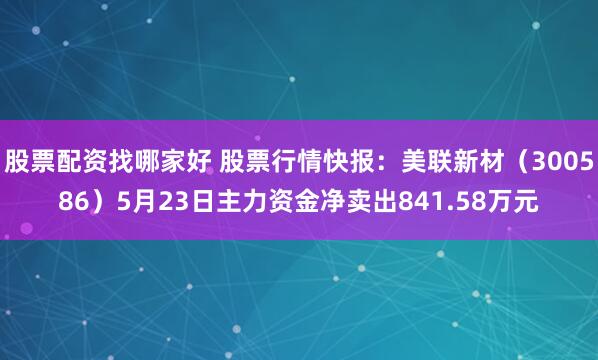 股票配资找哪家好 股票行情快报：美联新材（300586）5月23日主力资金净卖出841.58万元