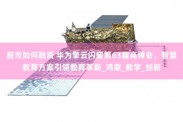 股市如何融资 华为擎云闪耀第63届高博会，智慧教育方案引领教育革新_鸿蒙_教学_创新