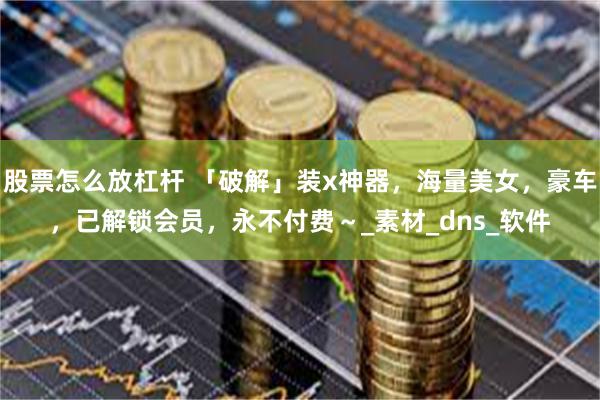 股票怎么放杠杆 「破解」装x神器，海量美女，豪车，已解锁会员，永不付费～_素材_dns_软件