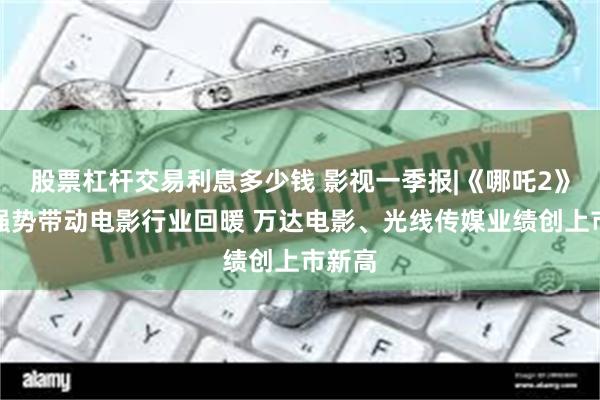 股票杠杆交易利息多少钱 影视一季报|《哪吒2》爆火强势带动电影行业回暖 万达电影、光线传媒业绩创上市新高