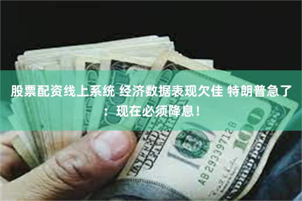 股票配资线上系统 经济数据表现欠佳 特朗普急了：现在必须降息！