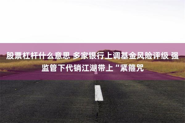 股票杠杆什么意思 多家银行上调基金风险评级 强监管下代销江湖带上“紧箍咒