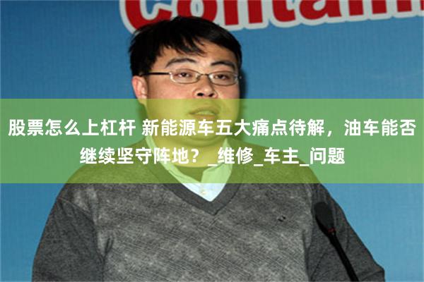 股票怎么上杠杆 新能源车五大痛点待解，油车能否继续坚守阵地？_维修_车主_问题