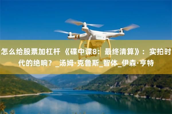 怎么给股票加杠杆 《碟中谍8:最终清算》:实拍时代的绝响?_汤姆·克鲁斯_智体_伊森·亨特