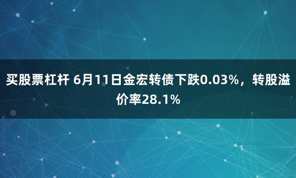 买股票杠杆 6月11日金宏转债下跌0.03%，转股溢价率28.1%
