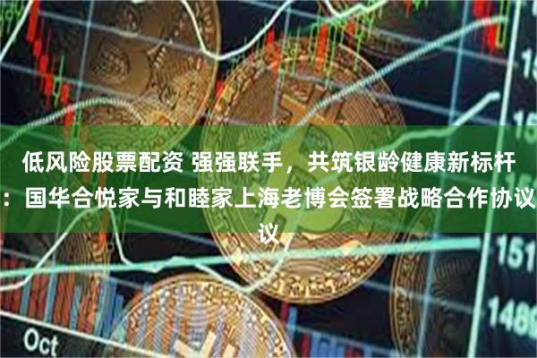 低风险股票配资 强强联手，共筑银龄健康新标杆：国华合悦家与和睦家上海老博会签署战略合作协议