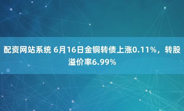 配资网站系统 6月16日金铜转债上涨0.11%，转股溢价率6.99%