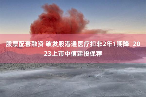 股票配套融资 破发股港通医疗扣非2年1期降 2023上市中信建投保荐