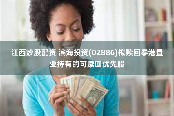 江西炒股配资 滨海投资(02886)拟赎回泰港置业持有的可赎回优先股