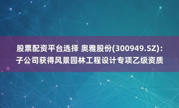 股票配资平台选择 奥雅股份(300949.SZ)：子公司获得风景园林工程设计专项乙级资质