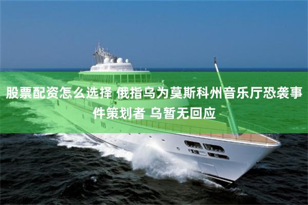 股票配资怎么选择 俄指乌为莫斯科州音乐厅恐袭事件策划者 乌暂无回应