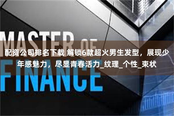 配资公司排名下载 解锁6款超火男生发型，展现少年感魅力，尽显青春活力_纹理_个性_束状