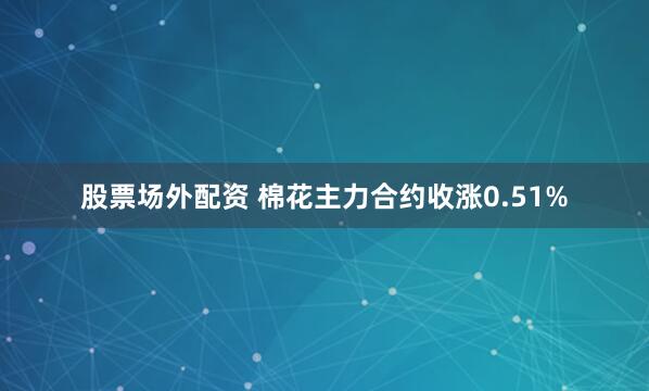 股票场外配资 棉花主力合约收涨0.51%