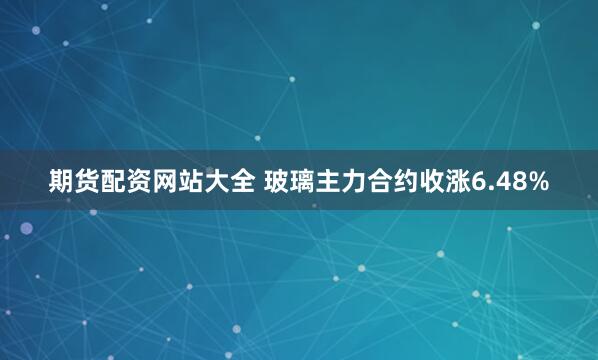 期货配资网站大全 玻璃主力合约收涨6.48%