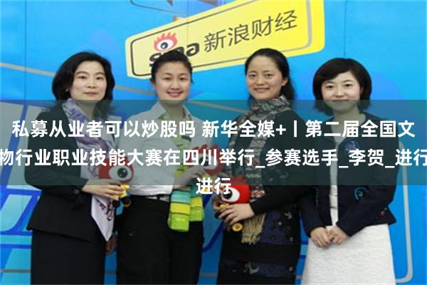 私募从业者可以炒股吗 新华全媒+丨第二届全国文物行业职业技能大赛在四川举行_参赛选手_李贺_进行