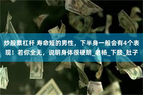 炒股票杠杆 寿命短的男性，下半身一般会有4个表现！若你全无，说明身体很硬朗_老杨_下肢_肚子