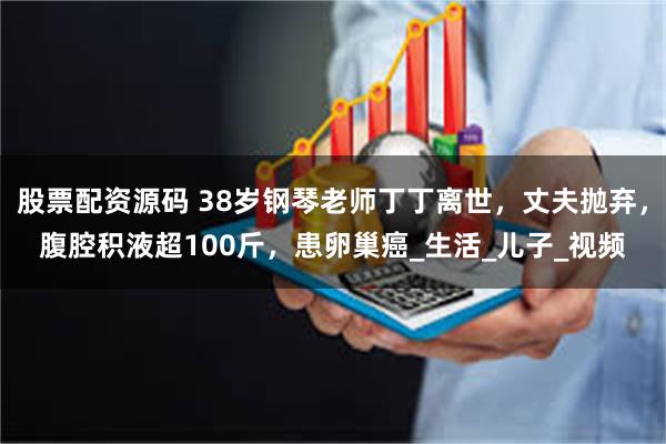 股票配资源码 38岁钢琴老师丁丁离世，丈夫抛弃，腹腔积液超100斤，患卵巢癌_生活_儿子_视频