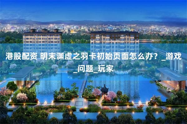 港股配资 明末渊虚之羽卡初始页面怎么办？_游戏_问题_玩家
