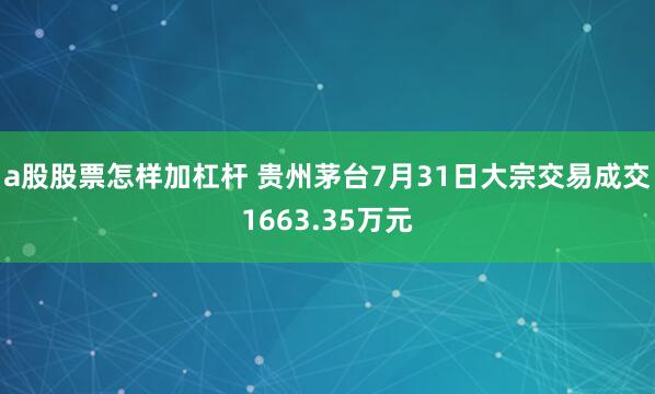 a股股票怎样加杠杆 贵州茅台7月31日大宗交易成交1663.35万元