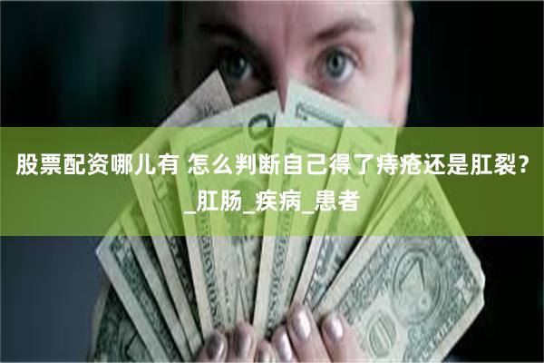 股票配资哪儿有 怎么判断自己得了痔疮还是肛裂？_肛肠_疾病_患者