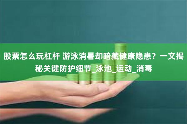 股票怎么玩杠杆 游泳消暑却暗藏健康隐患？一文揭秘关键防护细节_泳池_运动_消毒