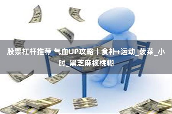 股票杠杆推荐 气血UP攻略｜食补+运动_菠菜_小时_黑芝麻核桃糊