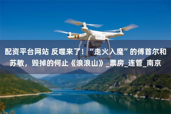 配资平台网站 反噬来了！“走火入魔”的傅首尔和苏敏，毁掉的何止《浪浪山》_票房_连管_南京