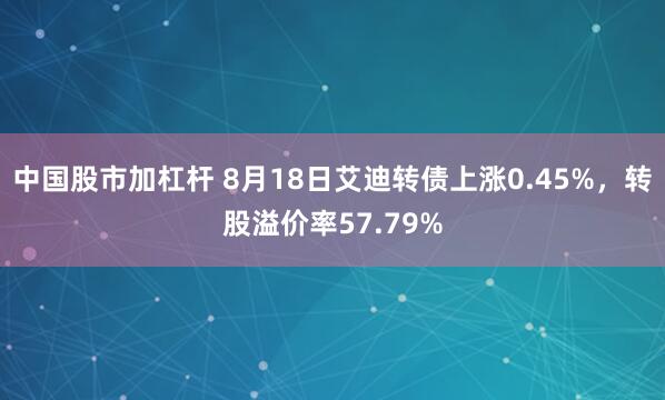 中国股市加杠杆 8月18日艾迪转债上涨0.45%，转股溢价率57.79%