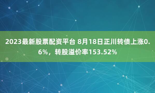 2023最新股票配资平台 8月18日正川转债上涨0.6%，转股溢价率153.52%