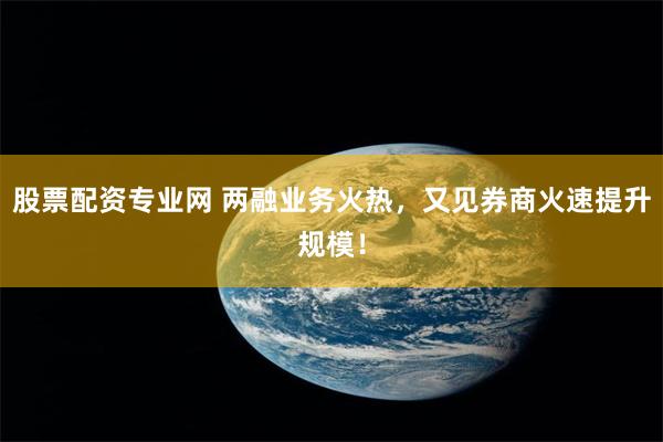 股票配资专业网 两融业务火热，又见券商火速提升规模！