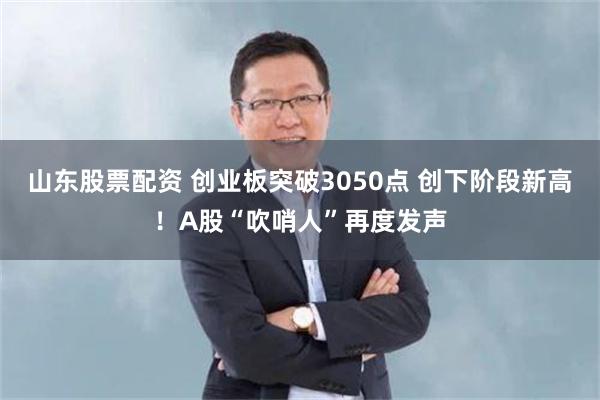 山东股票配资 创业板突破3050点 创下阶段新高！A股“吹哨人”再度发声