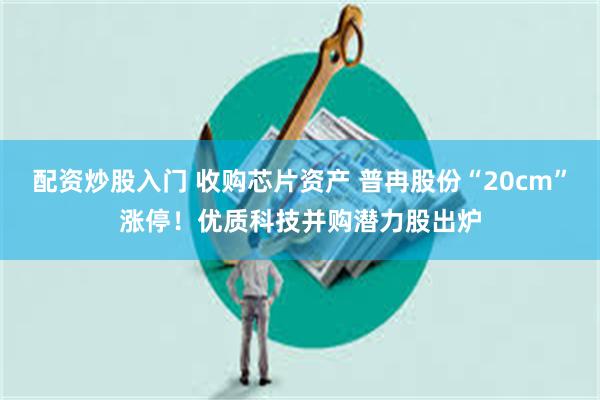 配资炒股入门 收购芯片资产 普冉股份“20cm”涨停！优质科技并购潜力股出炉