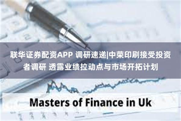 联华证券配资APP 调研速递|中荣印刷接受投资者调研 透露业绩拉动点与市场开拓计划