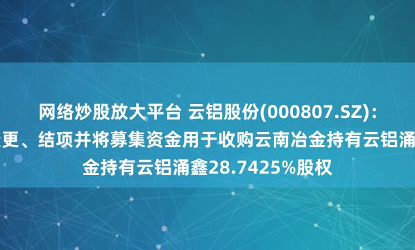 网络炒股放大平台 云铝股份(000807.SZ):拟部分募投项目变更、结项并将募集资金用于收购云南冶金持有云铝涌鑫28.7425%股权